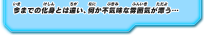 今までの化身とは違い、何か不気味な雰囲気が漂う…