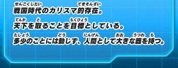戦国時代のカリスマ的存在。天下を取ることを目標としている。多少のことには動じず、人間として大きな器を持つ。