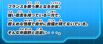フランスを救う事となる少女。強い意志を持っている一方で、控えめな性格で自分に自信が持てないでいる。そんな中霧野と出会い・・・。