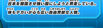 日本を開国させ強い国にしようと奔走している。体もデカいが心も広い自由奔放な人物。