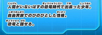 人間がいないはずの恐竜時代で出会った少年。自由奔放でのびのびとした性格。恐竜と話せる。