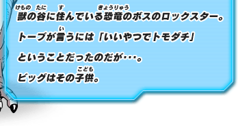 獣の谷に住んでいる恐竜のボスのロックスター。トーブが言うには「いいやつでトモダチ」ということだったのだが･･･。ビッグはその子供。