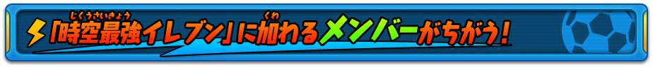 「時空最強イレブン」に加わるメンバーがちがう！