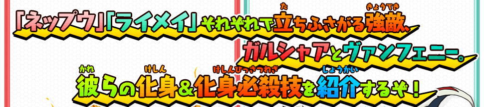 「ネップウ」「ライメイ」それぞれで立ちふさがる強敵、ガルシャアとヴァンフェニー。彼らの化身＆化身必殺技を紹介するぞ！