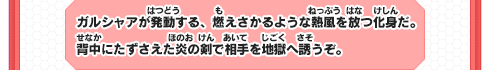 ガルシャアが発動する、燃えさかるような熱風を放つ化身だ。背中にたずさえた炎の剣で相手を地獄へ誘うぞ。