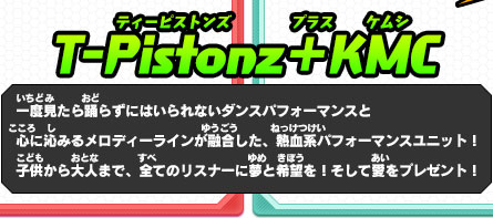 T-Pistonz＋KMC 一度見たら踊らずにはいられないダンスパフォーマンスと心に沁みるメロディーラインが融合した、熱血系パフォーマンスユニット！子供から大人まで、全てのリスナーに夢と希望を！そして愛をプレゼント！