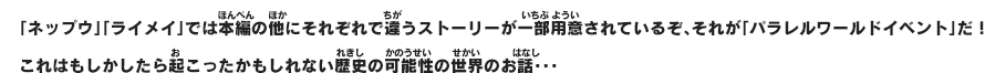 「ネップウ」「ライメイ」では本編の他にそれぞれで違うストーリーが一部用意されているぞ、それが「パラレルワールドイベント」だ！これはもしかしたら起こったかもしれない歴史の可能性の世界のお話･･･
