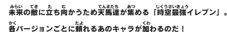 未来の敵に立ち向かうため天馬達が集める「時空最強イレブン」。各バージョンごとに頼れるあのキャラが加わるのだ！
