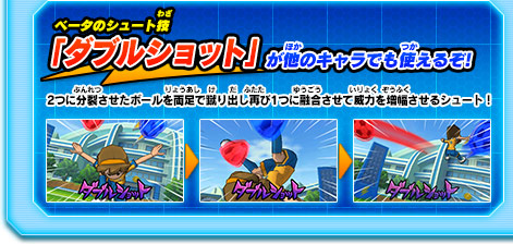 ベータのシュート技「ダブルショット」が他のキャラでも使えるぞ! 2つに分裂させたボールを両足で蹴り出し再び1つに融合させて威力を増幅させるシュート！