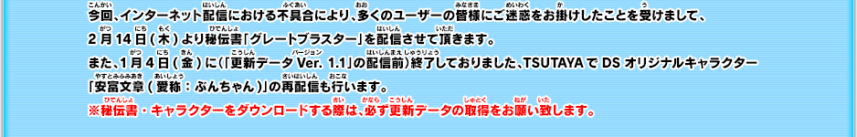 今回、インターネット配信における不具合により、多くのユーザーの皆様にご迷惑をお掛けしたことを受けまして、2月14日(木)より秘伝書「グレートブラスター」を配信させて頂きます。また、1月4日(金)に（「更新データVer. 1.1」の配信前）終了しておりました、TSUTAYAでDSオリジナルキャラクター「安富文章(愛称：ぶんちゃん)」の再配信も行います。※秘伝書・キャラクターをダウンロードする際は、必ず更新データの取得をお願い致します。
