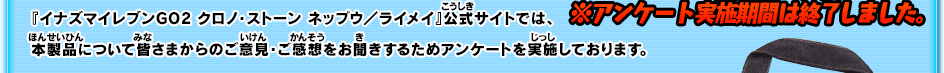 『イナズマイレブンGO2 クロノ・ストーン ネップウ／ライメイ』公式サイトでは、本製品について皆さまからのご意見・ご感想をお聞きするためアンケートを実施しております。