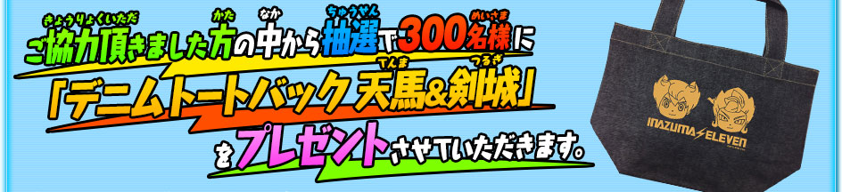 ご協力いただきました方の中から抽選で300名様に「デニムトートバック 天馬＆剣城」をプレゼントさせていただきます。。