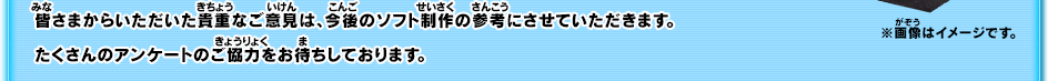 皆さまからいただいた貴重なご意見は、今後のソフト制作の参考にさせていただきます。たくさんのアンケートのご協力をお待ちしております。