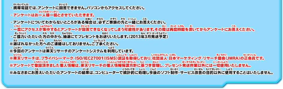 ・携帯電話では、アンケートに回答できません。パソコンからアクセスしてください。・アンケートはお一人様一回とさせていただきます。・アンケートについてわからないところがある場合は、必ずご家族の方と一緒にお答えください。・一度にアクセスが集中するとアンケートが回答できなくなってしまう可能性があります。その際は再度時間を置いてからアンケートにお答えください。・ご協力いただいた方の中から、抽選にてプレゼントをお送りいたします。（2013年3月発送予定）※選ばれなかった方へのご連絡はしておりません。ご了承ください。※今回のアンケートは楽天リサーチのアンケートシステムを利用しています。※楽天リサーチは、プライバシーマーク・ISO/IEC27001（ISMS）認証を取得しており、社団法人 日本マーケティング・リサーチ協会（JMRA）の正会員です。※アンケートで登録頂きました個人情報は、楽天リサーチの個人情報保護方針に基づき管理し、プレゼント発送作業以外には一切使用いたしません。※みなさまにお答えいただいたアンケートの結果は、コンピューターで統計的に処理し今後のソフト制作・サービス改善の目的以外に使用することはいたしません。