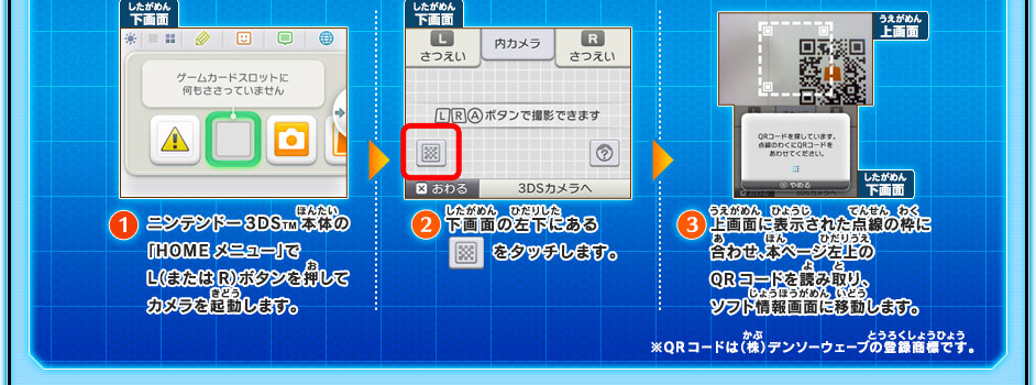 １/ニンテンドー3DSTM本体の「HOMEメニュー」でL（またはR）ボタンを押してカメラを起動します。　２/下画面の左下にあるボタンをタッチします。　３/上画面に表示された点線の枠に合わせ、本ページ左上のQRコードを読み取り、ソフト情報画面に移動します。　※QRコードは（株）デンソーウェーブの登録商標です。