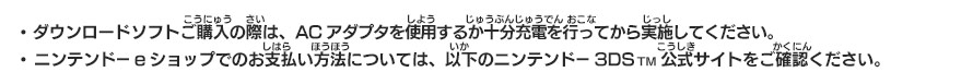 ・ ダウンロードソフトご購入の際は、ACアダプタを使用するか十分充電を行ってから実施してください。　・ニンテンドーeショップでのお支払い方法については、以下のニンテンドー3DSTM公式サイトをご確認ください。