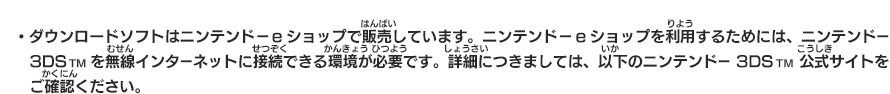 ・ダウンロードソフトはニンテンドーeショップで販売しています。ニンテンドーeショップを利用するためには、ニンテンドー3DSTMを無線インターネットに接続できる環境が必要です。詳細につきましては、以下のニンテンドー3DSTM公式サイトをご確認ください。