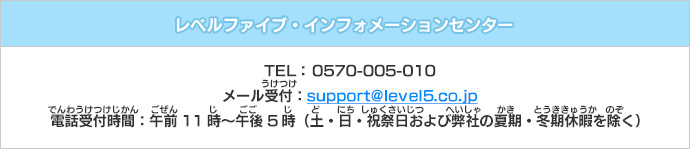 レベルファイブ・インフォメーションセンター　TEL： 0570-005-010　メール受付：support@level5.co.jp　電話受付時間：午前11時～午後5時（土・日・祝祭日および弊社の夏期・冬期休暇を除く）