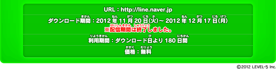 URL：http://line.naver.jp ダウンロード期間：2012年11月20日（火）～2012年12月17日（月） ※配信期間は終了しました 利用期間：ダウンロード日より180日間 価格：無料