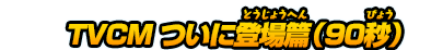 TVCM ついに登場篇（90秒）