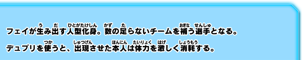 フェイが生み出す人型化身。数の足らないチームを補う選手となる。デュプリを使うと、出現させた本人は体力を激しく消耗する。