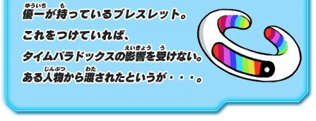 優一が持っているブレスレット。これをつけていれば、 タイムパラドックスの影響を受けない。ある人物から渡されたというが・・・。