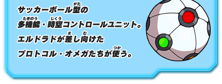 サッカーボール型の多機能・時空コントロールユニット。エルドラドが差し向けた プロトコル・オメガたちが使う。
