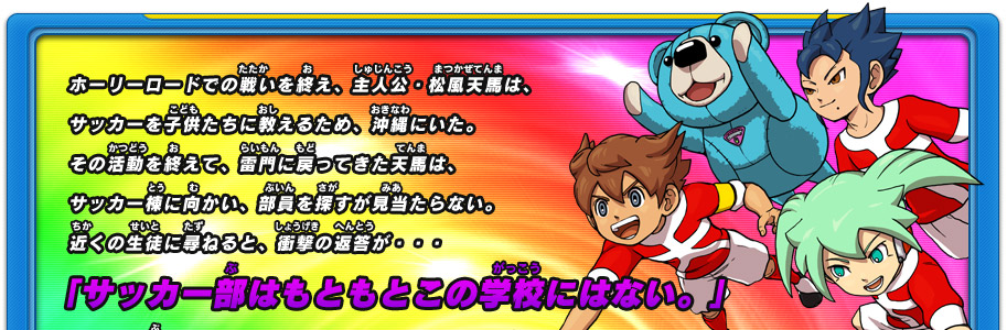 ホーリーロードでの戦いを終え、主人公・松風天馬は、サッカーを子供たちに教えるため、沖縄にいた。その活動を終えて、雷門に戻ってきた天馬は、サッカー棟に向かい、部員を探すが見当たらない。近くの生徒に尋ねると、衝撃の返答が・・・   「サッカー部はもともとこの学校にはない。」