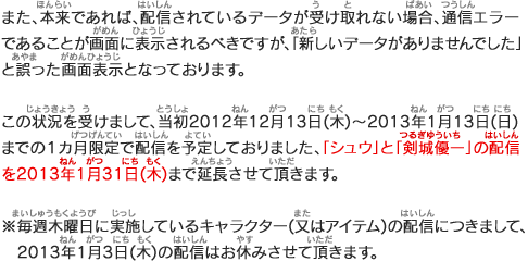 また、本来であれば、配信されているデータが受け取れない場合、通信エラーであることが画面に表示されるべきですが、「新しいデータがありませんでした」と誤った画面表示となっております。この状況を受けまして、当初2012年12月13日(木)～2013年1月13日(日)までの１カ月限定で配信を予定しておりました、「シュウ」と「剣城優一」の配信を2013年1月31日(木)まで延長させて頂きます。※毎週木曜日に実施しているキャラクター(又はアイテム)の配信につきまして、2013年1月3日(木)の配信はお休みさせて頂きます。