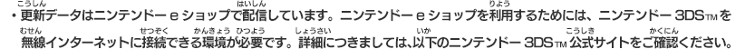 ・更新データはニンテンドーeショップで配信しています。ニンテンドーeショップを利用するためには、ニンテンドー3DSTMを無線インターネットに接続できる環境が必要です。詳細につきましては、以下のニンテンドー3DSTM公式サイトをご確認ください。