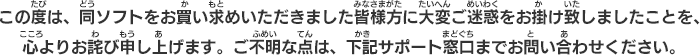 この度は、同ソフトをお買い求めいただきました皆様方に大変ご迷惑をお掛け致しましたことを、心よりお詫び申し上げます。ご不明な点は、下記サポート窓口までお問い合わせください。