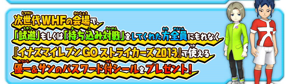 次世代WHFの会場で、「試遊」もしくは「持ち込み対戦」をしてくれた方全員にもれなく『イナズマイレブン GO ストライカーズ 2013』で使える優一＆サンのパスワード付シールをプレゼント！