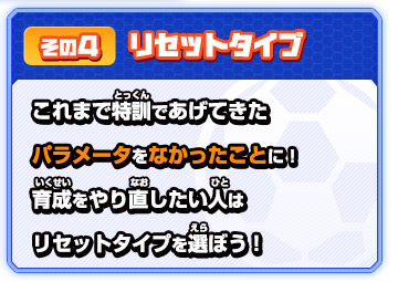その４ リセットタイプ これまで特訓であげてきた パラメータをなかったことに！育成をやり直したい人はリセットタイプを選ぼう！