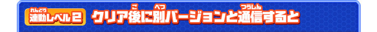 連動レベル２ クリア後に別バージョンと通信すると