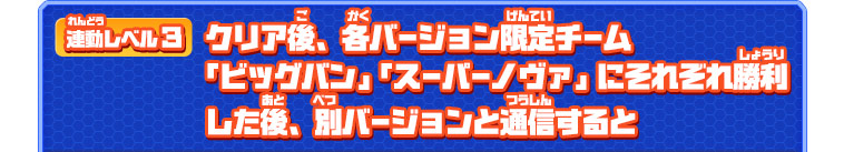 連動レベル３ クリア後、各バージョン限定チーム「ビッグバン」「スーパーノヴァ」にそれぞれ勝利した後、別バージョンと通信すると