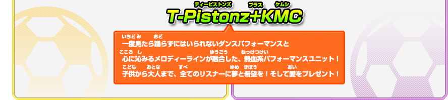 T-Pistonz+KMC/一度見たら踊らずにはいられないダンスパフォーマンスと心に沁みるメロディーラインが融合した、熱血系パフォーマンスユニット！子供から大人まで、全てのリスナーに夢と希望を！そして愛をプレゼント！