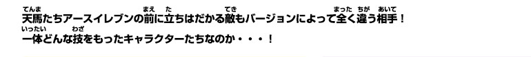 天馬たちアースイレブンの前に立ちはだかる敵もバージョンによって全く違う相手！一体どんな技をもったキャラクターたちなのか・・・！
