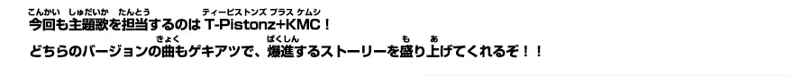 今回も主題歌を担当するのはT-Pistonz+KMC！どちらのバージョンの曲もゲキアツで、爆進するストーリーを盛り上げてくれるぞ！！