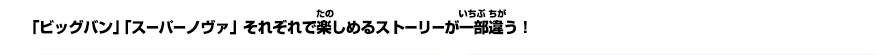 「ビッグバン」「スーパーノヴァ」それぞれで楽しめるストーリーが一部違う!