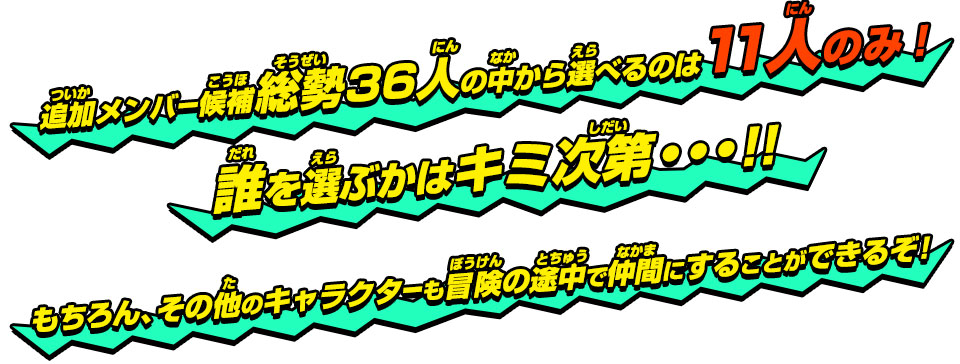 追加メンバー候補総勢36人の中から選べるのは11人のみ!誰を選ぶかはキミ次第・・・!!もちろん、その他のキャラクターも冒険の途中で仲間にすることができるぞ！！