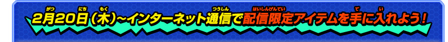 2月20日（木）〜インターネット通信で配信限定アイテムを手に入れよう！