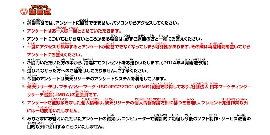 注意点 ・携帯電話では、アンケートに回答できません。パソコンからアクセスしてください。・アンケートはお一人様一回とさせていただきます。・アンケートに・一度にアクセスが集中するとアンケートが回答できなくなってしまう可能性があります。その際は再度時間を置いてから　アンケートにお答えください。・ご協力いただいた方の中から、抽選にてプレゼントをお送りいたします。（2013年2月発送予定）※ 選ばれなかった方へのご連絡はしておりません。ご了承ください。※ 今回のアンケートは楽天リサーチのアンケートシステムを利用しています。※ 楽天リサーチは、プライバシーマーク・ISO/IEC27001（ISMS）認証を取得しており、社団法人 日本マーケティング・　リサーチ協会（JMRA）の正会員です。※ アンケートで登録頂きました個人情報は、楽天リサーチの個人情報保護方針に基づき管理し、プレゼント発送作業以外　には一切使用いたしません。※ みなさまにお答えいただいたアンケートの結果は、コンピューターで統計的に処理し今後のソフト制作・サービス改善の　目的以外に使用することはいたしません。
