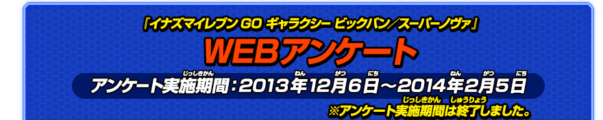 『イナズマイレブンGO ギャラクシー ビックバン／スーパーノヴァ』WEBアンケート実施期間：2013年12月6日～2014年2月5日 ※アンケート実施期間は終了しました。