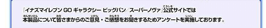 『イナズマイレブンGO ギャラクシー ビッグバン／スーパーノヴァ』公式サイトでは本製品について皆さまからのご意見・ご感想をお聞きするためアンケートを実施しております。