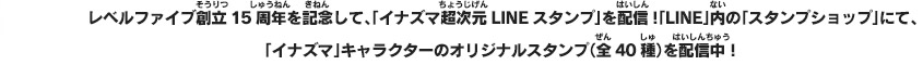 レベルファイブ創立15周年を記念して、「イナズマ超次元LINEスタンプ」を配信！「LINE」内の「スタンプショップ」にて、「イナズマ」キャラクターのオリジナルスタンプ(全40種)を配信中！