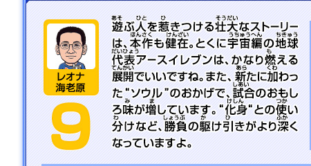 遊ぶ人を惹きつける壮大なストーリーは、本作も健在。とくに宇宙編の地球代表アースイレブンは、かなり燃える展開でいいですね。また、新たに加わった"ソウル"のおかげで、試合のおもしろ味が増しています。"化身"との使い分けなど、勝負の駆け引きがより深くなっていますよ。