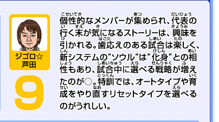 個性的なメンバーが集められ、代表の行く末が気になるストーリーは、興味を引かれる。歯応えのある試合は楽しく、新システムの"ソウル"は"化身"との相性もあり、試合中に選べる戦略が増えたのが○。特訓では、オートタイプや育成をやり直すリセットタイプを選べるのがうれしい。