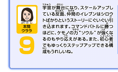 宇宙が舞台になり、スケールアップしている反面、仲間のイレブンはシロウトばかりというストーリーにぐいぐい引き込まれます。コマンドバトルに勝つほどに、ケモノの力"ソウル"が強くなるのもやり応えがある。また、初心者でもゆっくりステップアップできる構成もうれしいね。