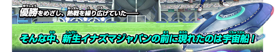 優勝をめざし、熱戦を繰り広げていたーーー　そんな中、新生イナズマジャパンの前に現れたのは宇宙船！