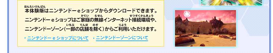 本体験版はニンテンドーeショップからダウンロードできます。ニンテンドーeショップはご家庭の無線インターネット接続環境や、ニンテンドーゾーン（一部の店舗を除く）からご利用いただけます。